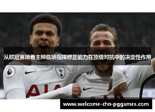 从欧冠赛场看主帅临场指挥修正能力在顶级对抗中的决定性作用 从欧冠赛场看主帅临场指挥修正能力在顶级对抗中的决定性作用