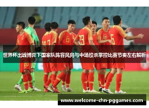 世界杯出线博弈下国家队阵容风向与中场绞杀掌控比赛节奏左右解析 世界杯出线博弈下国家队阵容风向与中场绞杀掌控比赛节奏左右解析