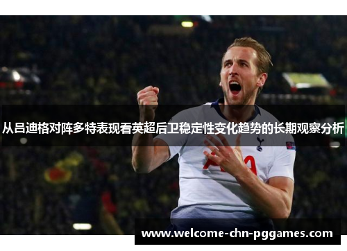 从吕迪格对阵多特表现看英超后卫稳定性变化趋势的长期观察分析 从吕迪格对阵多特表现看英超后卫稳定性变化趋势的长期观察分析