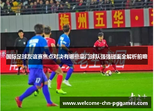 国际足球友谊赛焦点对决有哪些豪门球队强强碰面全解析前瞻