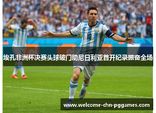 埃孔非洲杯决赛头球破门助尼日利亚首开纪录振奋全场 埃孔非洲杯决赛头球破门助尼日利亚首开纪录振奋全场