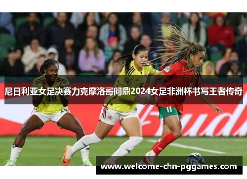 尼日利亚女足决赛力克摩洛哥问鼎2024女足非洲杯书写王者传奇 尼日利亚女足决赛力克摩洛哥问鼎2024女足非洲杯书写王者传奇