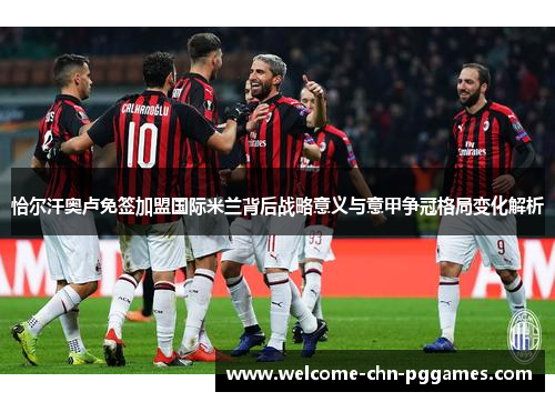 恰尔汗奥卢免签加盟国际米兰背后战略意义与意甲争冠格局变化解析 恰尔汗奥卢免签加盟国际米兰背后战略意义与意甲争冠格局变化解析