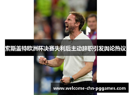 索斯盖特欧洲杯决赛失利后主动辞职引发舆论热议 索斯盖特欧洲杯决赛失利后主动辞职引发舆论热议
