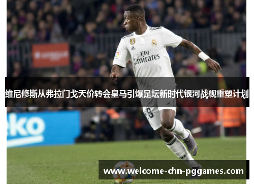 维尼修斯从弗拉门戈天价转会皇马引爆足坛新时代银河战舰重塑计划 维尼修斯从弗拉门戈天价转会皇马引爆足坛新时代银河战舰重塑计划