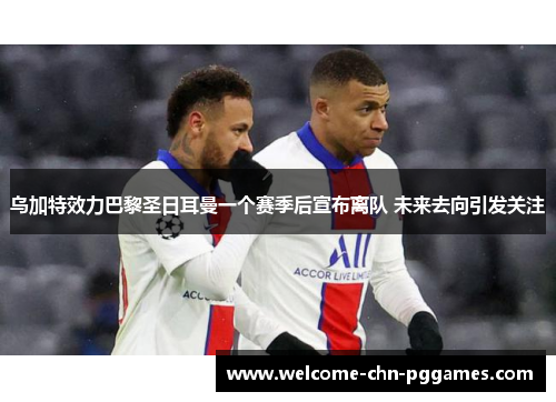 乌加特效力巴黎圣日耳曼一个赛季后宣布离队 未来去向引发关注