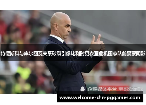 特德斯科与库尔图瓦关系破裂引爆比利时更衣室危机国家队前景蒙阴影