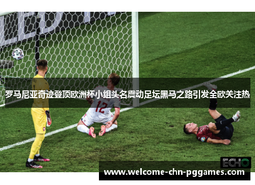 罗马尼亚奇迹登顶欧洲杯小组头名震动足坛黑马之路引发全欧关注热